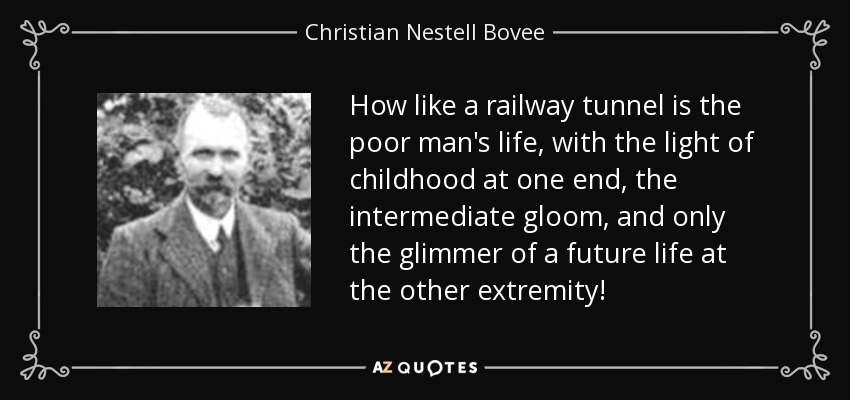 How like a railway tunnel is the poor man's life, with the light of childhood at one end, the intermediate gloom, and only the glimmer of a future life at the other extremity! - Christian Nestell Bovee