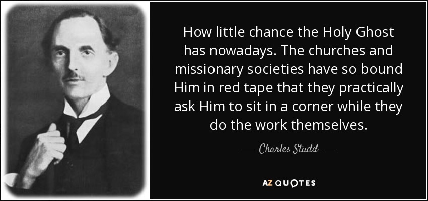 How little chance the Holy Ghost has nowadays. The churches and missionary societies have so bound Him in red tape that they practically ask Him to sit in a corner while they do the work themselves. - Charles Studd