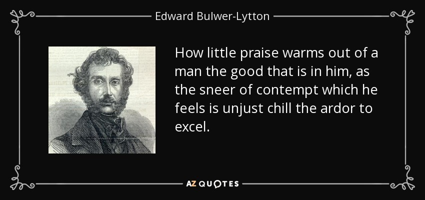 How little praise warms out of a man the good that is in him, as the sneer of contempt which he feels is unjust chill the ardor to excel. - Edward Bulwer-Lytton, 1st Baron Lytton