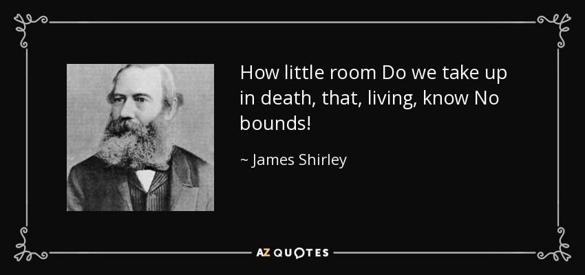 How little room Do we take up in death, that, living, know No bounds! - James Shirley