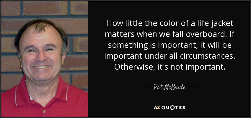 How little the color of a life jacket matters when we fall overboard. If something is important, it will be important under all circumstances. Otherwise, it's not important. - Pat McBride