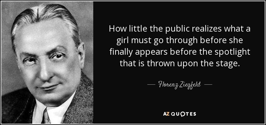 How little the public realizes what a girl must go through before she finally appears before the spotlight that is thrown upon the stage. - Florenz Ziegfeld