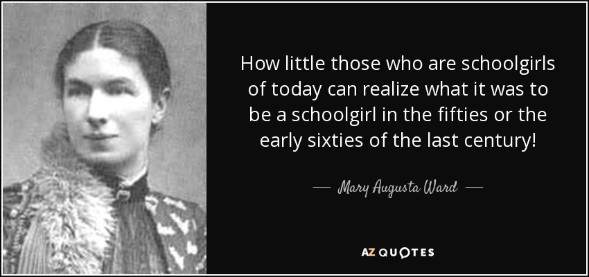 How little those who are schoolgirls of today can realize what it was to be a schoolgirl in the fifties or the early sixties of the last century! - Mary Augusta Ward