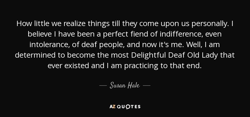 How little we realize things till they come upon us personally. I believe I have been a perfect fiend of indifference, even intolerance, of deaf people, and now it's me. Well, I am determined to become the most Delightful Deaf Old Lady that ever existed and I am practicing to that end. - Susan Hale