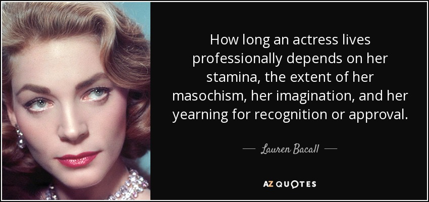 How long an actress lives professionally depends on her stamina, the extent of her masochism, her imagination, and her yearning for recognition or approval. - Lauren Bacall