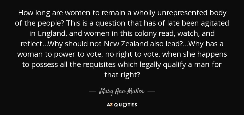 How long are women to remain a wholly unrepresented body of the people? This is a question that has of late been agitated in England, and women in this colony read, watch, and reflect...Why should not New Zealand also lead?...Why has a woman to power to vote, no right to vote, when she happens to possess all the requisites which legally qualify a man for that right? - Mary Ann Muller