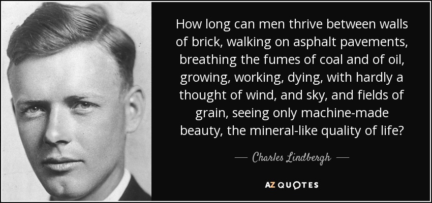 How long can men thrive between walls of brick, walking on asphalt pavements, breathing the fumes of coal and of oil, growing, working, dying, with hardly a thought of wind, and sky, and fields of grain, seeing only machine-made beauty, the mineral-like quality of life? - Charles Lindbergh