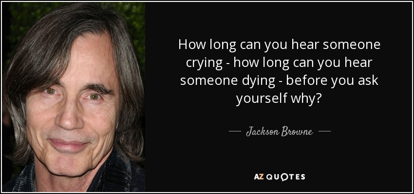 How long can you hear someone crying - how long can you hear someone dying - before you ask yourself why? - Jackson Browne