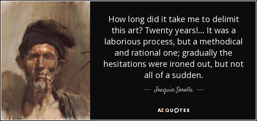 How long did it take me to delimit this art? Twenty years! ... It was a laborious process, but a methodical and rational one; gradually the hesitations were ironed out, but not all of a sudden. - Joaquin Sorolla