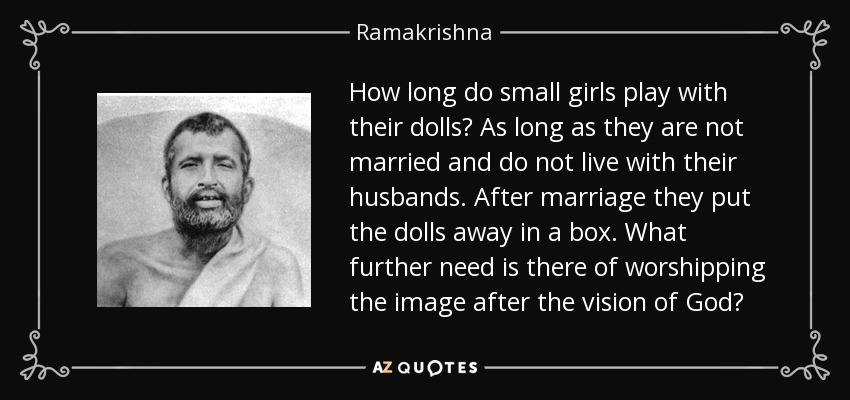 How long do small girls play with their dolls? As long as they are not married and do not live with their husbands. After marriage they put the dolls away in a box. What further need is there of worshipping the image after the vision of God? - Ramakrishna