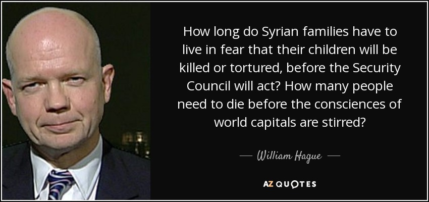 How long do Syrian families have to live in fear that their children will be killed or tortured, before the Security Council will act? How many people need to die before the consciences of world capitals are stirred? - William Hague