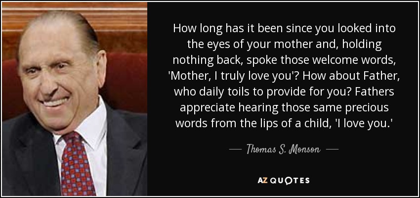 How long has it been since you looked into the eyes of your mother and, holding nothing back, spoke those welcome words, 'Mother, I truly love you'? How about Father, who daily toils to provide for you? Fathers appreciate hearing those same precious words from the lips of a child, 'I love you.' - Thomas S. Monson