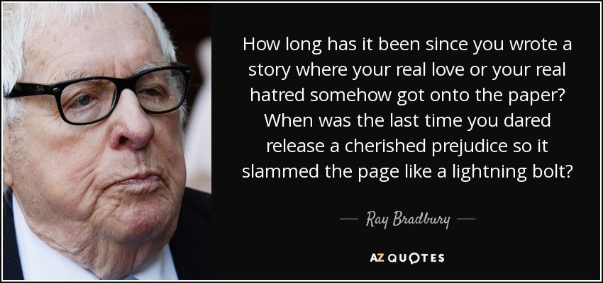 How long has it been since you wrote a story where your real love or your real hatred somehow got onto the paper? When was the last time you dared release a cherished prejudice so it slammed the page like a lightning bolt? - Ray Bradbury