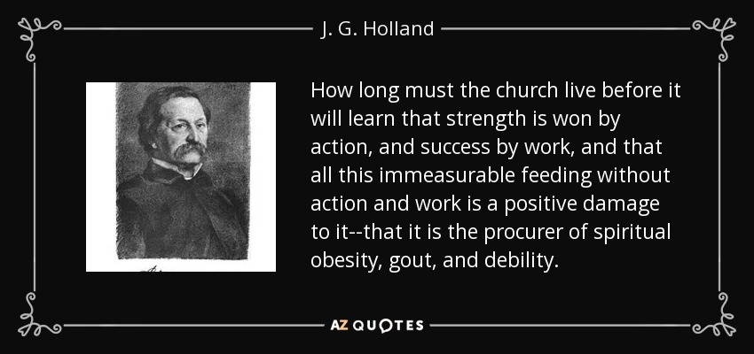 How long must the church live before it will learn that strength is won by action, and success by work, and that all this immeasurable feeding without action and work is a positive damage to it--that it is the procurer of spiritual obesity, gout, and debility. - J. G. Holland