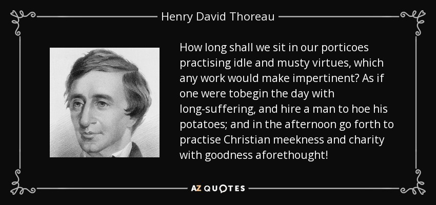 How long shall we sit in our porticoes practising idle and musty virtues, which any work would make impertinent? As if one were tobegin the day with long-suffering, and hire a man to hoe his potatoes; and in the afternoon go forth to practise Christian meekness and charity with goodness aforethought! - Henry David Thoreau