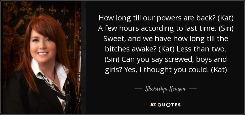 How long till our powers are back? (Kat) A few hours according to last time. (Sin) Sweet, and we have how long till the bitches awake? (Kat) Less than two. (Sin) Can you say screwed, boys and girls? Yes, I thought you could. (Kat) - Sherrilyn Kenyon