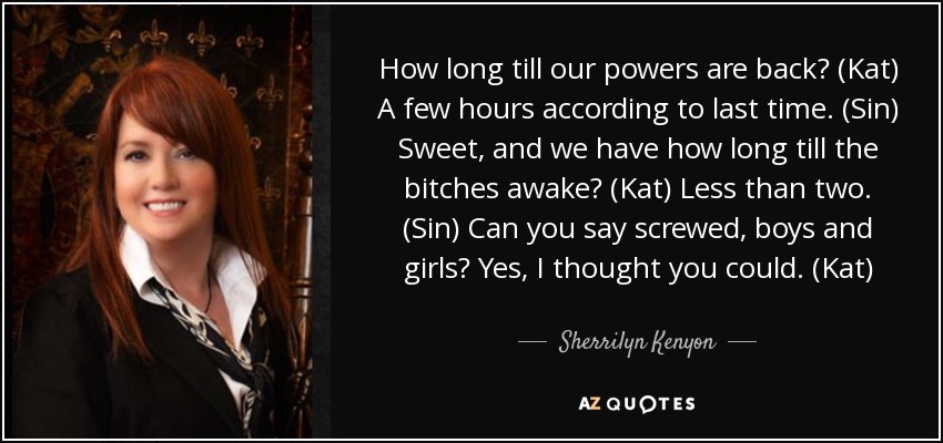 How long till our powers are back? (Kat) A few hours according to last time. (Sin) Sweet, and we have how long till the bitches awake? (Kat) Less than two. (Sin) Can you say screwed, boys and girls? Yes, I thought you could. (Kat) - Sherrilyn Kenyon
