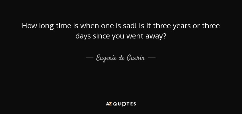 How long time is when one is sad! Is it three years or three days since you went away? - Eugenie de Guerin