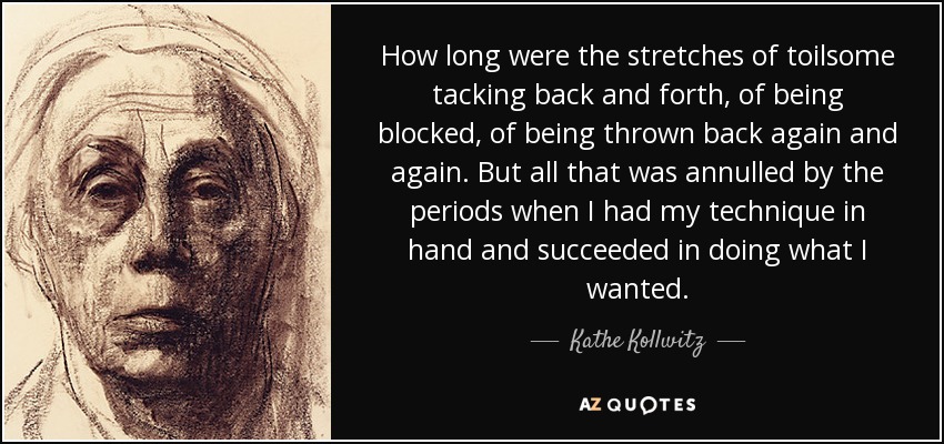 How long were the stretches of toilsome tacking back and forth, of being blocked, of being thrown back again and again. But all that was annulled by the periods when I had my technique in hand and succeeded in doing what I wanted. - Kathe Kollwitz