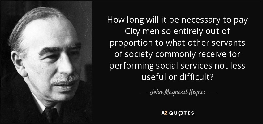 How long will it be necessary to pay City men so entirely out of proportion to what other servants of society commonly receive for performing social services not less useful or difficult? - John Maynard Keynes