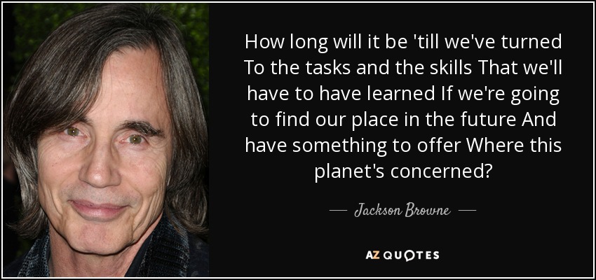 How long will it be 'till we've turned To the tasks and the skills That we'll have to have learned If we're going to find our place in the future And have something to offer Where this planet's concerned? - Jackson Browne