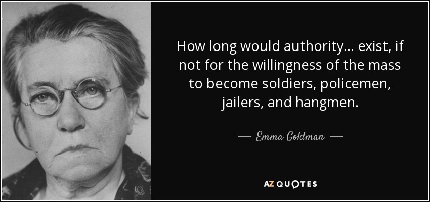 How long would authority ... exist, if not for the willingness of the mass to become soldiers, policemen, jailers, and hangmen. - Emma Goldman