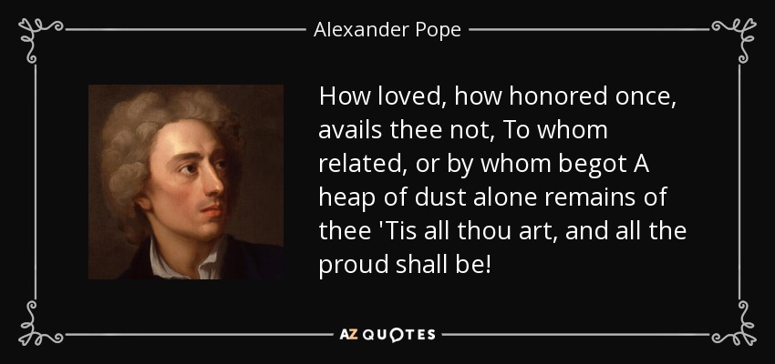 How loved, how honored once, avails thee not, To whom related, or by whom begot A heap of dust alone remains of thee 'Tis all thou art, and all the proud shall be! - Alexander Pope