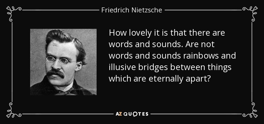 How lovely it is that there are words and sounds. Are not words and sounds rainbows and illusive bridges between things which are eternally apart? - Friedrich Nietzsche