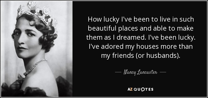 How lucky I've been to live in such beautiful places and able to make them as I dreamed. I've been lucky. I've adored my houses more than my friends (or husbands). - Nancy Lancaster