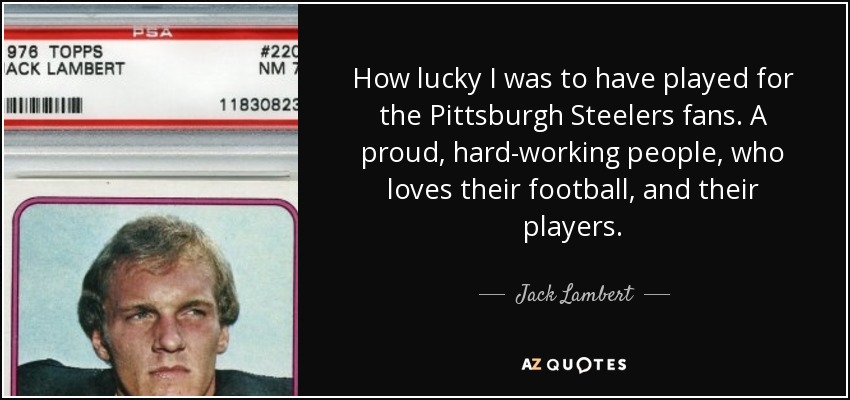 How lucky I was to have played for the Pittsburgh Steelers fans. A proud, hard-working people, who loves their football, and their players. - Jack Lambert