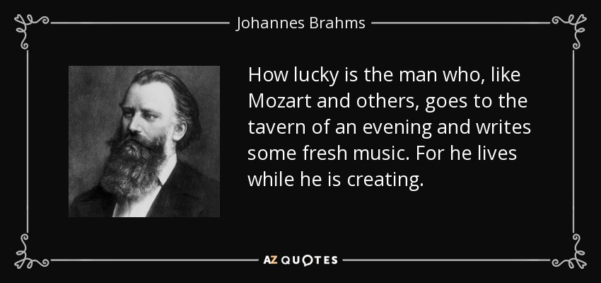 How lucky is the man who, like Mozart and others, goes to the tavern of an evening and writes some fresh music. For he lives while he is creating. - Johannes Brahms