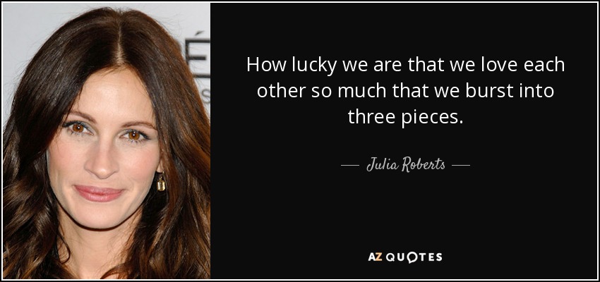 How lucky we are that we love each other so much that we burst into three pieces. - Julia Roberts