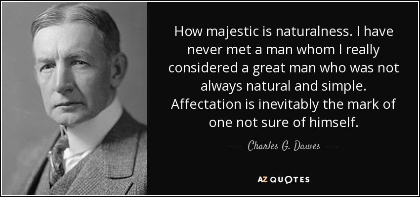 How majestic is naturalness. I have never met a man whom I really considered a great man who was not always natural and simple. Affectation is inevitably the mark of one not sure of himself. - Charles G. Dawes