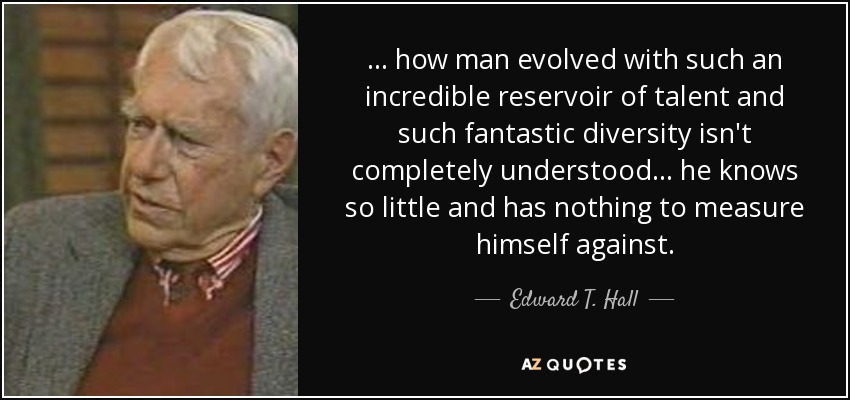 . . . how man evolved with such an incredible reservoir of talent and such fantastic diversity isn't completely understood . . . he knows so little and has nothing to measure himself against. - Edward T. Hall