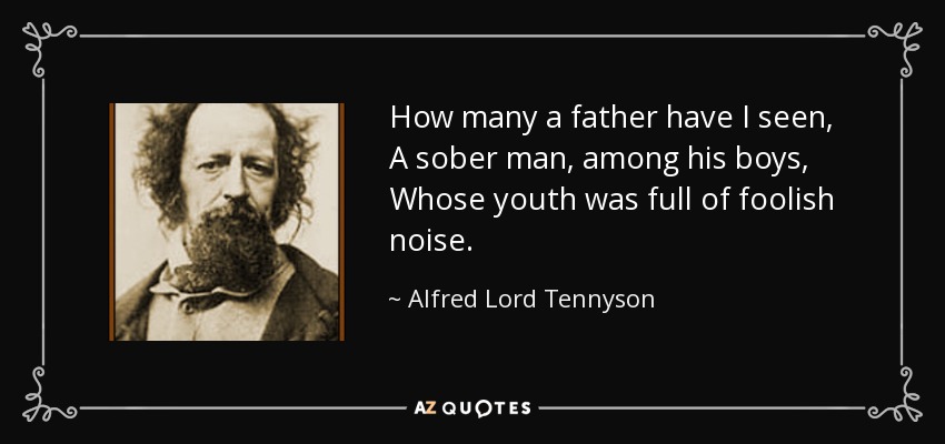 How many a father have I seen, A sober man, among his boys, Whose youth was full of foolish noise. - Alfred Lord Tennyson