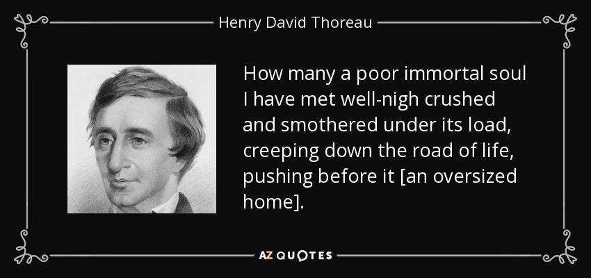How many a poor immortal soul I have met well-nigh crushed and smothered under its load, creeping down the road of life, pushing before it [an oversized home]. - Henry David Thoreau