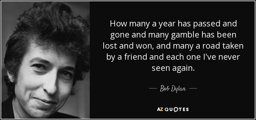 How many a year has passed and gone and many gamble has been lost and won, and many a road taken by a friend and each one I've never seen again. - Bob Dylan