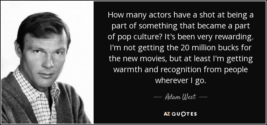 How many actors have a shot at being a part of something that became a part of pop culture? It's been very rewarding. I'm not getting the 20 million bucks for the new movies, but at least I'm getting warmth and recognition from people wherever I go. - Adam West