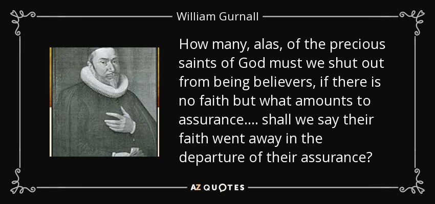 How many, alas, of the precious saints of God must we shut out from being believers, if there is no faith but what amounts to assurance.... shall we say their faith went away in the departure of their assurance? - William Gurnall