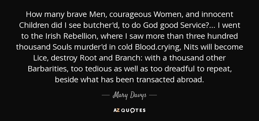 How many brave Men, courageous Women, and innocent Children did I see butcher'd, to do God good Service?. .. I went to the Irish Rebellion, where I saw more than three hundred thousand Souls murder'd in cold Blood.crying, Nits will become Lice, destroy Root and Branch: with a thousand other Barbarities, too tedious as well as too dreadful to repeat, beside what has been transacted abroad. - Mary Davys