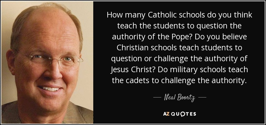How many Catholic schools do you think teach the students to question the authority of the Pope? Do you believe Christian schools teach students to question or challenge the authority of Jesus Christ? Do military schools teach the cadets to challenge the authority. - Neal Boortz
