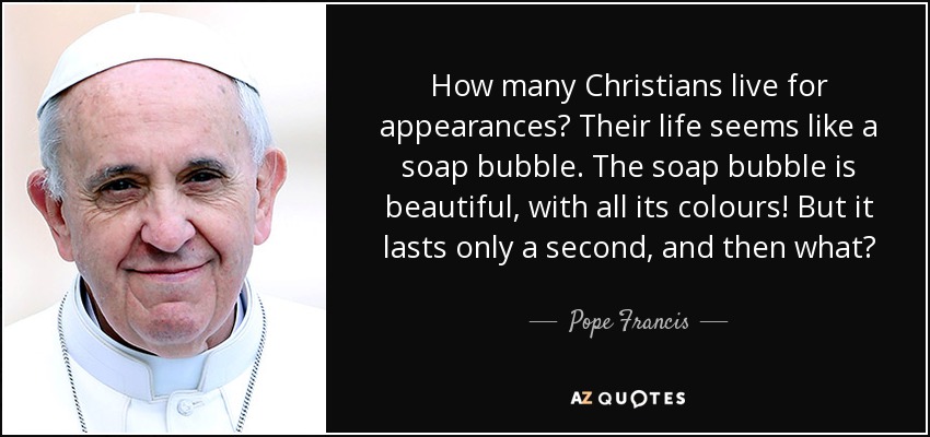 How many Christians live for appearances? Their life seems like a soap bubble. The soap bubble is beautiful, with all its colours! But it lasts only a second, and then what? - Pope Francis