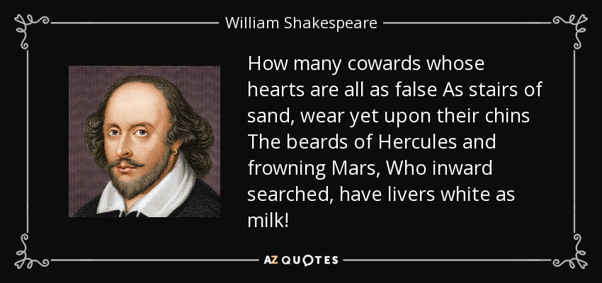 How many cowards whose hearts are all as false As stairs of sand, wear yet upon their chins The beards of Hercules and frowning Mars, Who inward searched, have livers white as milk! - William Shakespeare