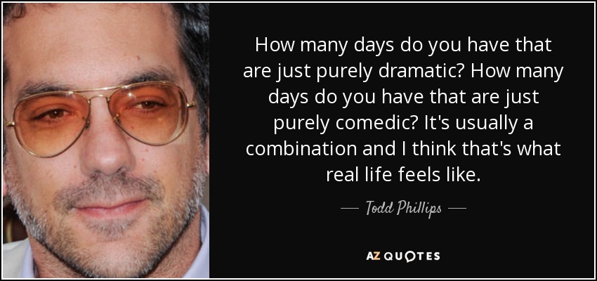 How many days do you have that are just purely dramatic? How many days do you have that are just purely comedic? It's usually a combination and I think that's what real life feels like. - Todd Phillips