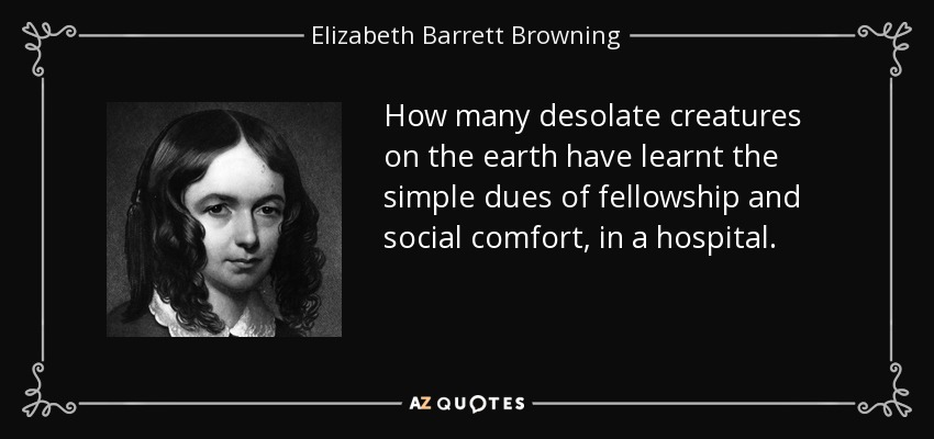 How many desolate creatures on the earth have learnt the simple dues of fellowship and social comfort, in a hospital. - Elizabeth Barrett Browning