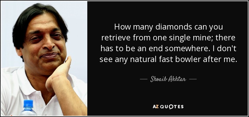 How many diamonds can you retrieve from one single mine; there has to be an end somewhere. I don't see any natural fast bowler after me. - Shoaib Akhtar