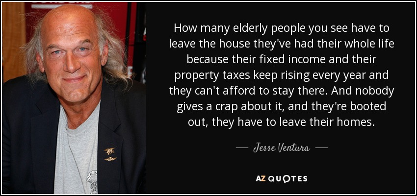 How many elderly people you see have to leave the house they've had their whole life because their fixed income and their property taxes keep rising every year and they can't afford to stay there. And nobody gives a crap about it, and they're booted out, they have to leave their homes. - Jesse Ventura