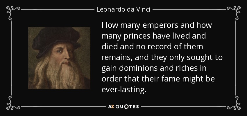 How many emperors and how many princes have lived and died and no record of them remains, and they only sought to gain dominions and riches in order that their fame might be ever-lasting. - Leonardo da Vinci