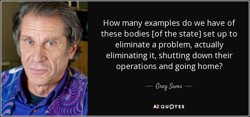 How many examples do we have of these bodies [of the state] set up to eliminate a problem, actually eliminating it, shutting down their operations and going home? - Greg Sams