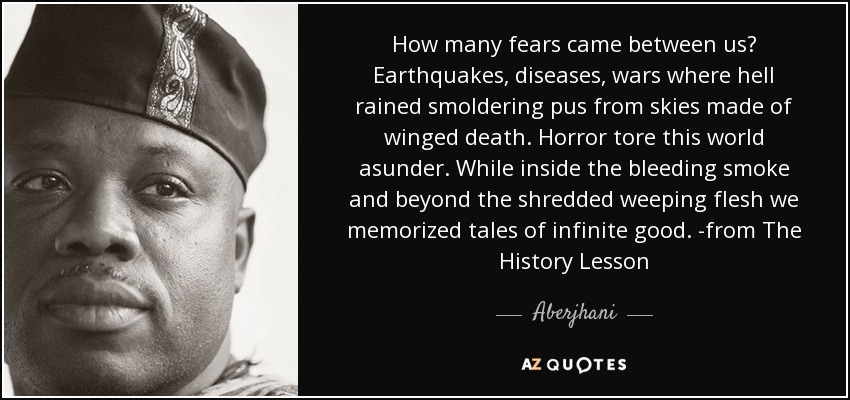 How many fears came between us? Earthquakes, diseases, wars where hell rained smoldering pus from skies made of winged death. Horror tore this world asunder. While inside the bleeding smoke and beyond the shredded weeping flesh we memorized tales of infinite good. -from The History Lesson - Aberjhani